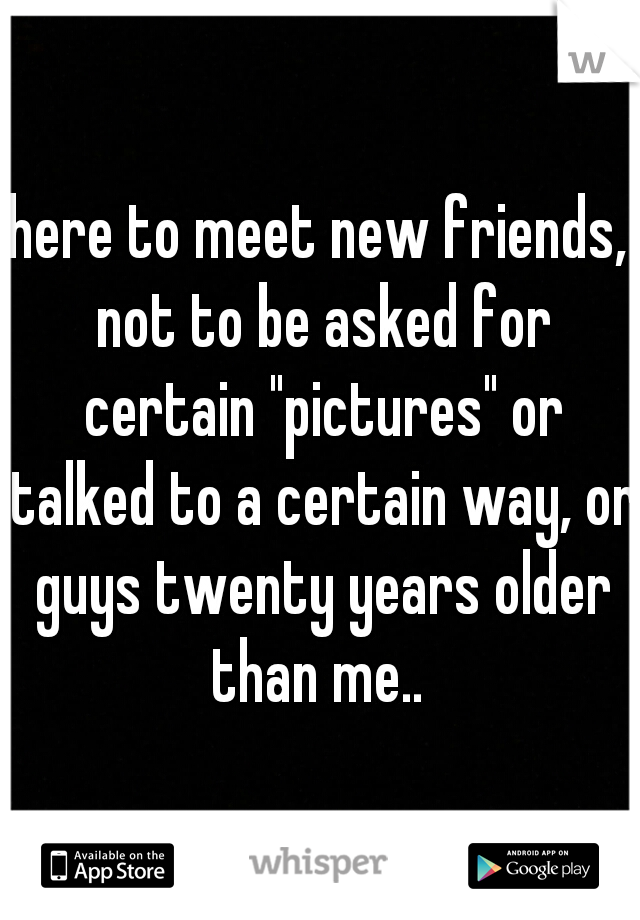 here to meet new friends, not to be asked for certain "pictures" or talked to a certain way, or guys twenty years older than me.. 