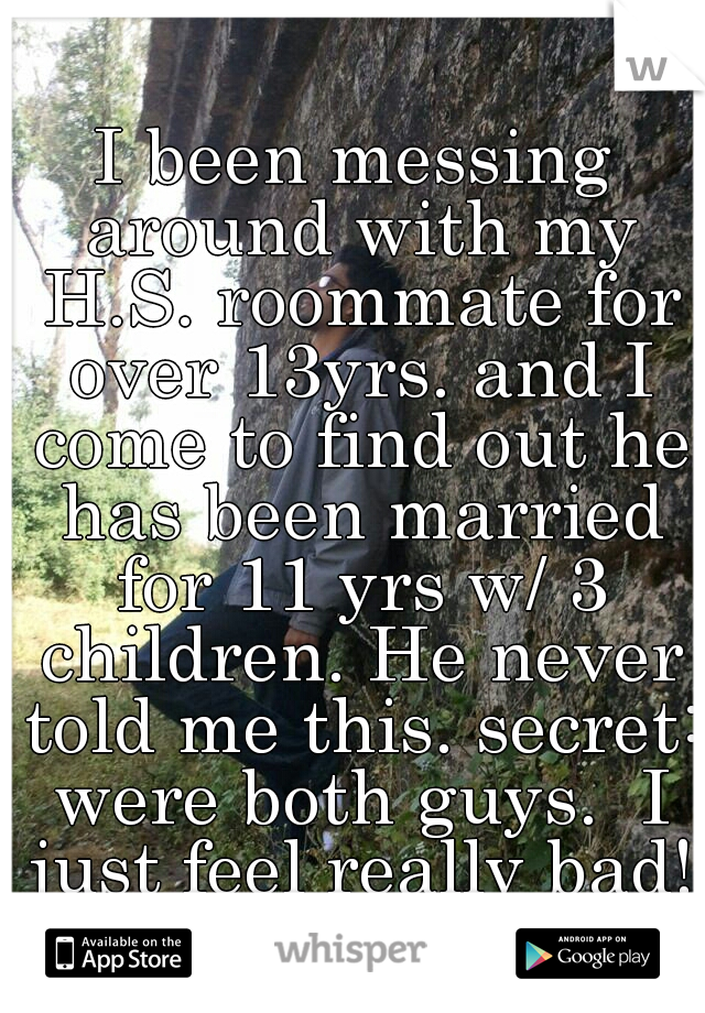 I been messing around with my H.S. roommate for over 13yrs. and I come to find out he has been married for 11 yrs w/ 3 children. He never told me this. secret: were both guys.  I just feel really bad!