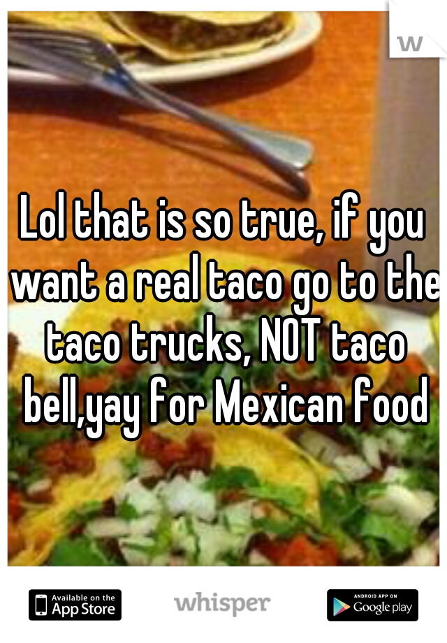 Lol that is so true, if you want a real taco go to the taco trucks, NOT taco bell,yay for Mexican food
