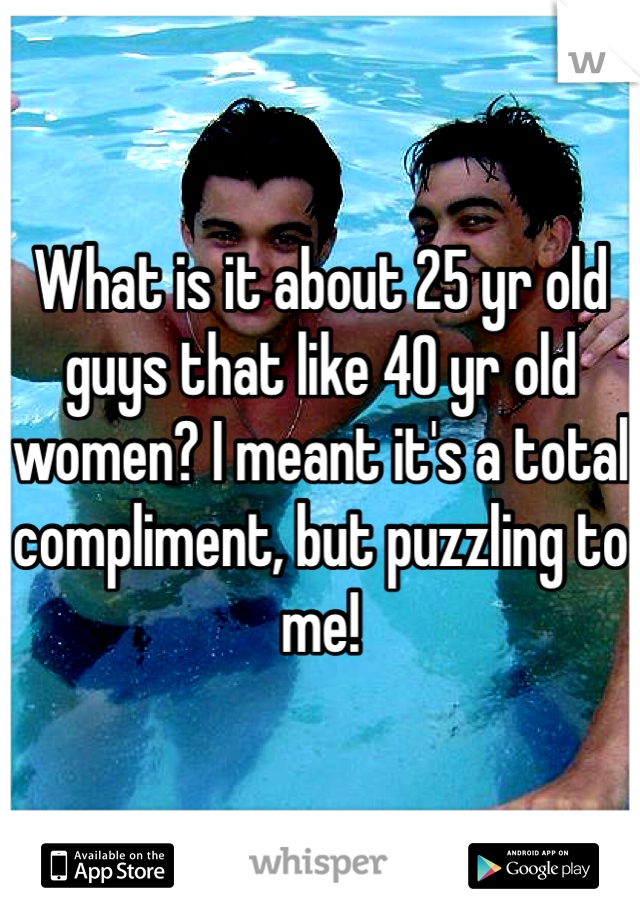 What is it about 25 yr old guys that like 40 yr old women? I meant it's a total compliment, but puzzling to me!