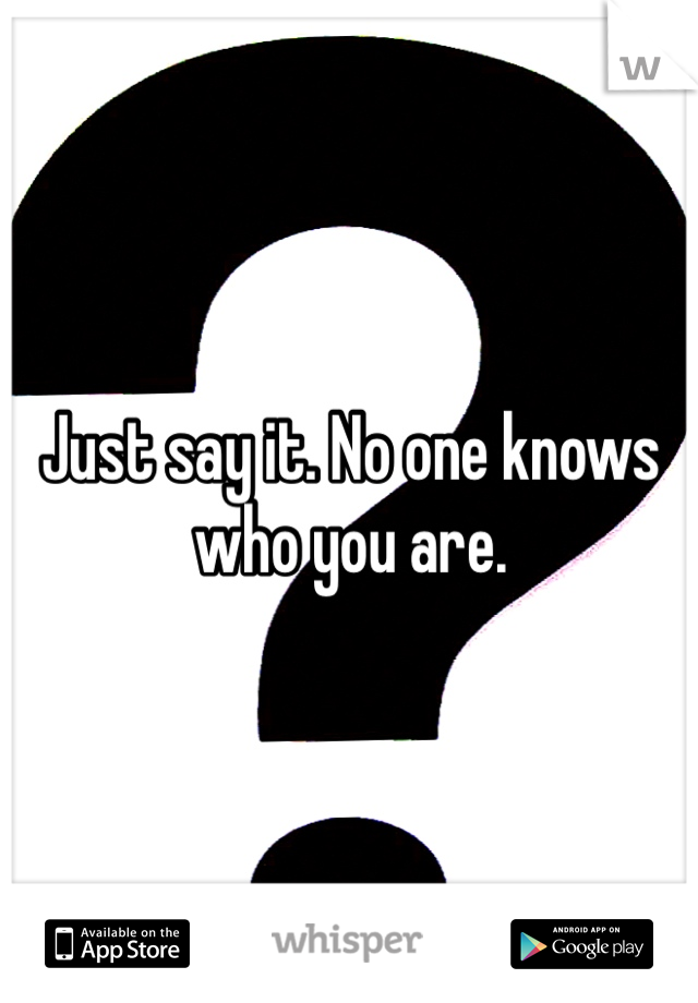 Just say it. No one knows who you are.