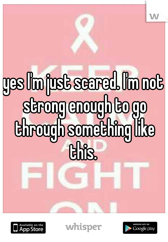 yes I'm just scared. I'm not strong enough to go through something like this. 