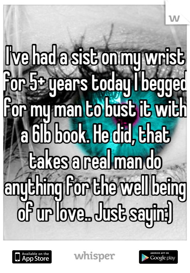 I've had a sist on my wrist for 5+ years today I begged for my man to bust it with a 6lb book. He did, that takes a real man do anything for the well being of ur love.. Just sayin:)