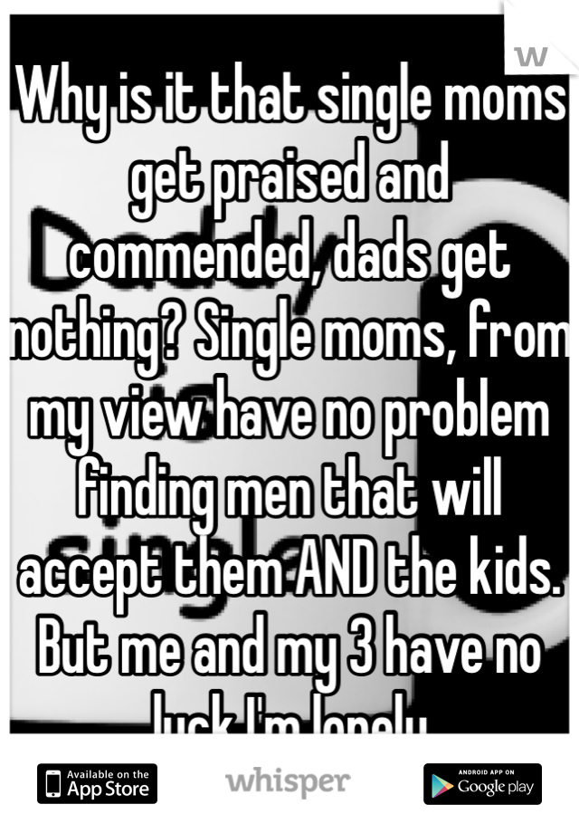 Why is it that single moms get praised and commended, dads get nothing? Single moms, from my view have no problem finding men that will accept them AND the kids. But me and my 3 have no luck I'm lonely