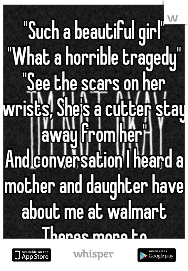 "Such a beautiful girl"
"What a horrible tragedy"
"See the scars on her wrists, She's a cutter stay away from her"
And conversation I heard a mother and daughter have about me at walmart Theres more to