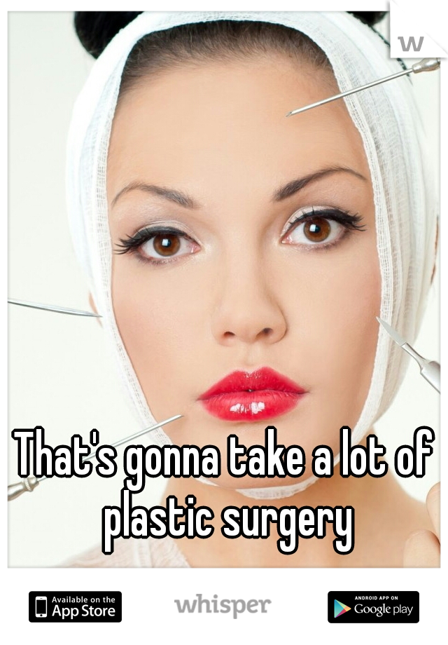 That's gonna take a lot of plastic surgery