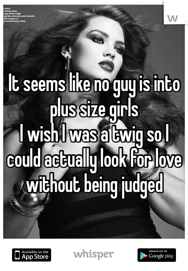 It seems like no guy is into plus size girls
I wish I was a twig so I could actually look for love without being judged 