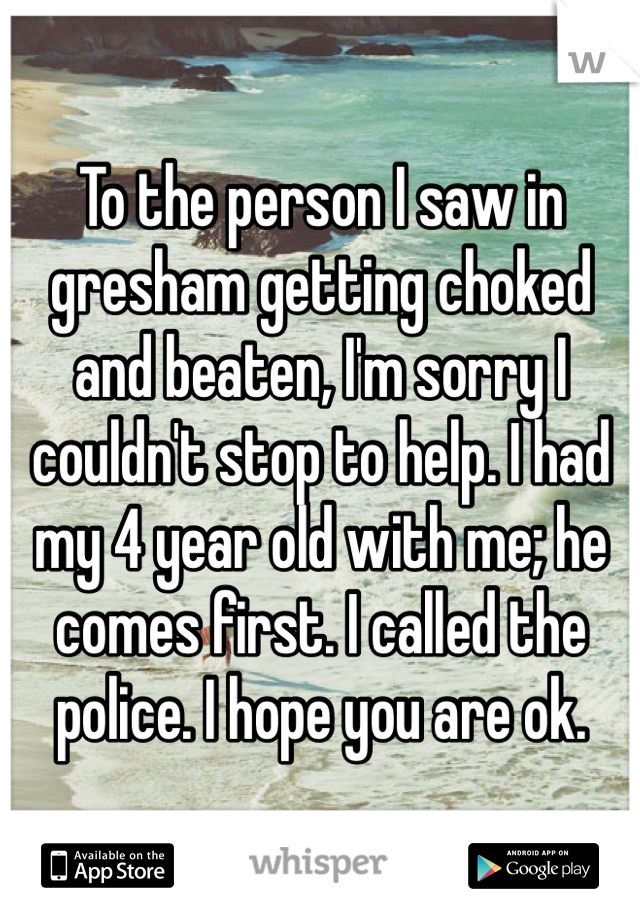 To the person I saw in gresham getting choked and beaten, I'm sorry I couldn't stop to help. I had my 4 year old with me; he comes first. I called the police. I hope you are ok. 