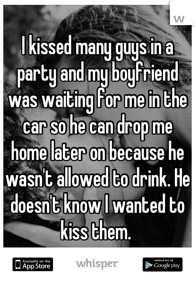 I kissed many guys in a party and my boyfriend was waiting for me in the car so he can drop me home later on because he wasn't allowed to drink. He doesn't know I wanted to kiss them. 