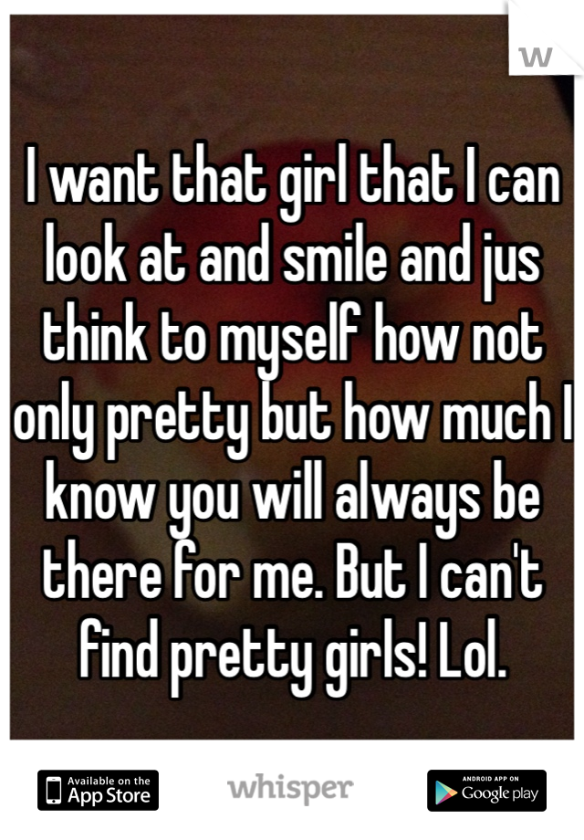 I want that girl that I can look at and smile and jus think to myself how not only pretty but how much I know you will always be there for me. But I can't find pretty girls! Lol.