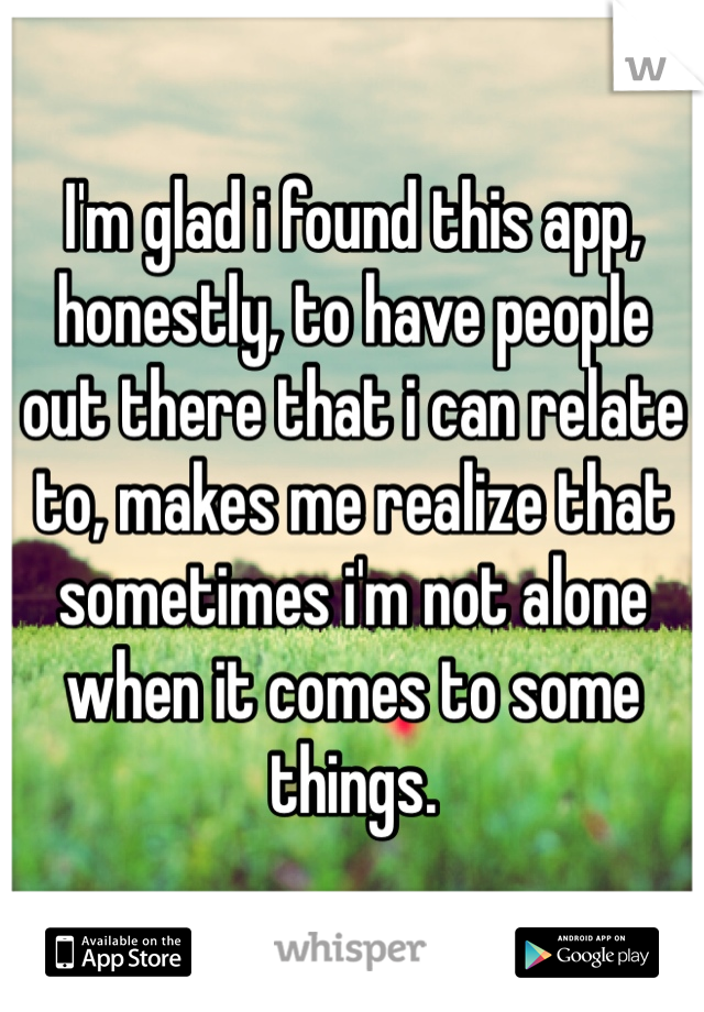 I'm glad i found this app, honestly, to have people out there that i can relate to, makes me realize that sometimes i'm not alone when it comes to some things. 