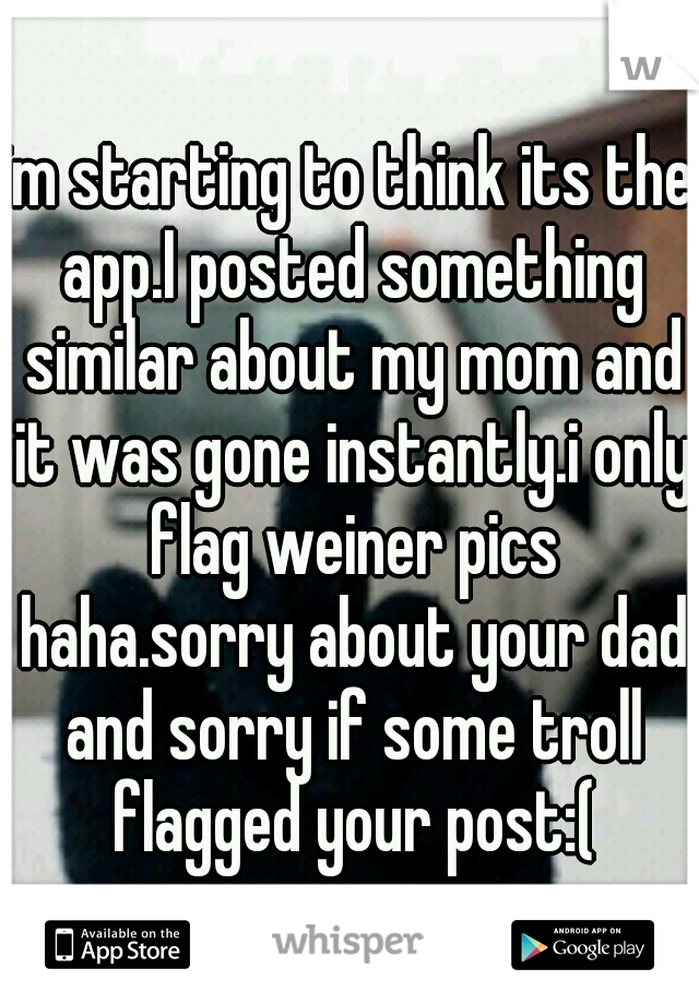 im starting to think its the app.I posted something similar about my mom and it was gone instantly.i only flag weiner pics haha.sorry about your dad and sorry if some troll flagged your post:(