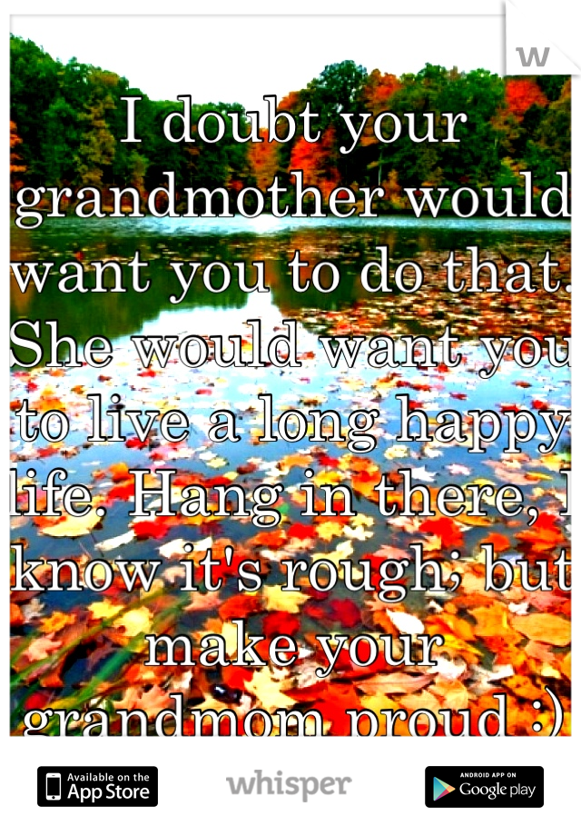 I doubt your grandmother would want you to do that. She would want you to live a long happy life. Hang in there, I know it's rough; but make your grandmom proud :)