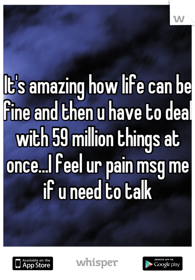 It's amazing how life can be fine and then u have to deal with 59 million things at once...I feel ur pain msg me if u need to talk