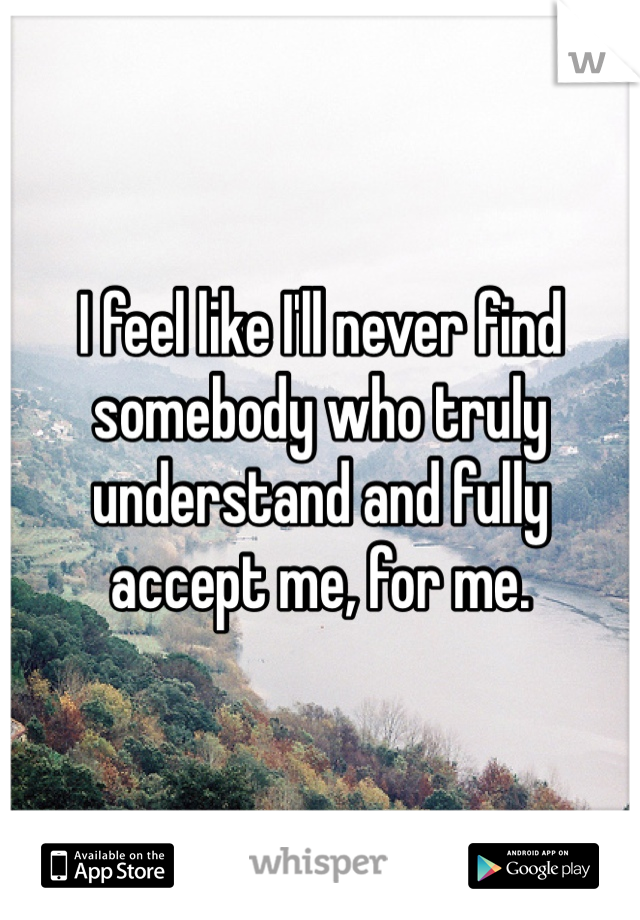 I feel like I'll never find somebody who truly understand and fully accept me, for me.