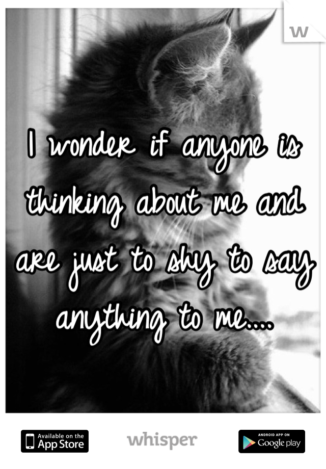 I wonder if anyone is thinking about me and are just to shy to say anything to me....