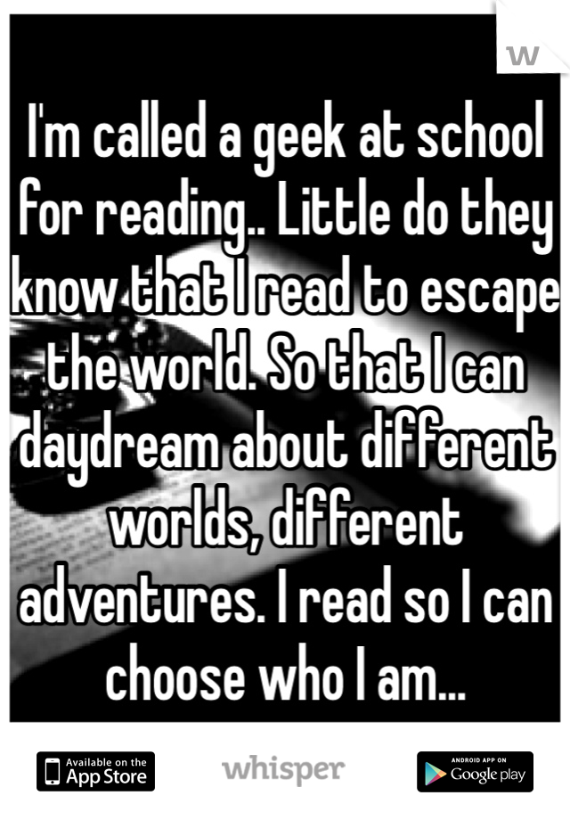 I'm called a geek at school for reading.. Little do they know that I read to escape the world. So that I can daydream about different worlds, different adventures. I read so I can choose who I am...