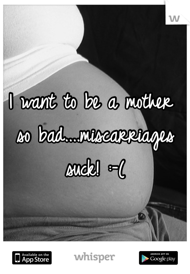 I want to be a mother so bad....miscarriages suck! :-(