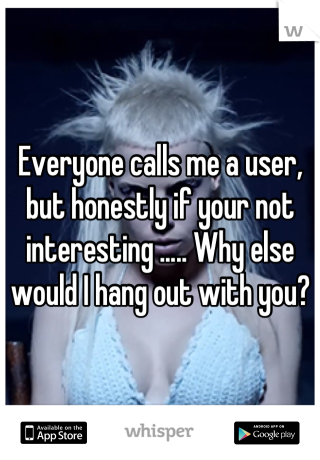 Everyone calls me a user, but honestly if your not interesting ..... Why else would I hang out with you?