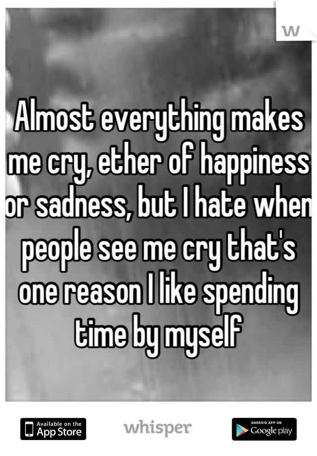 Almost everything makes me cry, ether of happiness or sadness, but I hate when people see me cry that's one reason I like spending time by myself