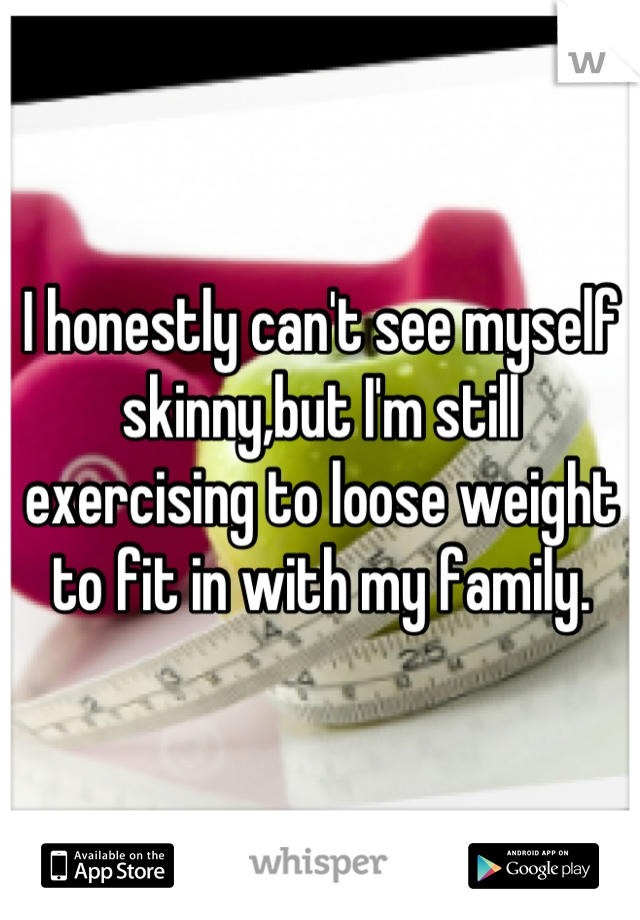 I honestly can't see myself skinny,but I'm still exercising to loose weight to fit in with my family.