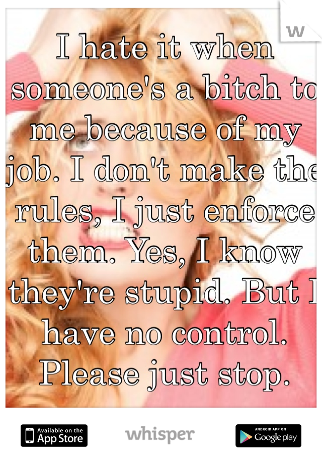 I hate it when someone's a bitch to me because of my job. I don't make the rules, I just enforce them. Yes, I know they're stupid. But I have no control. Please just stop. 