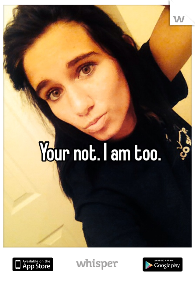 Your not. I am too.