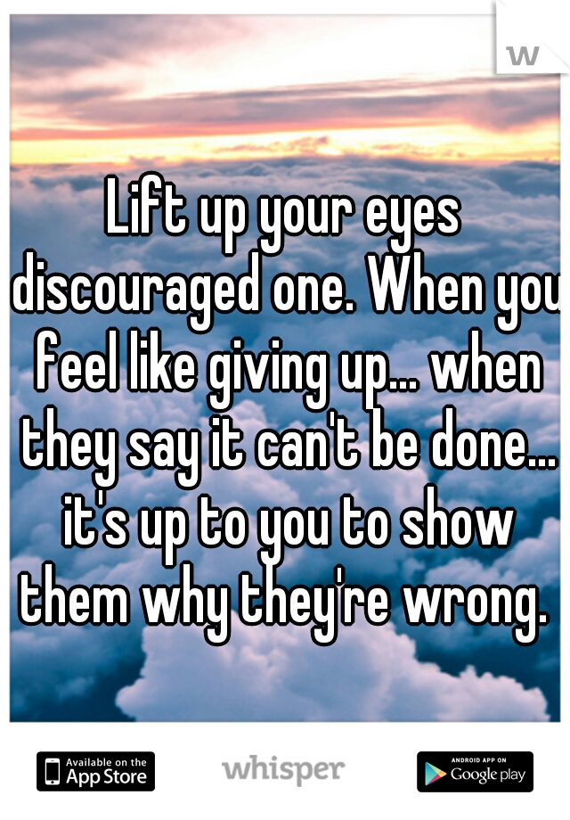 Lift up your eyes discouraged one. When you feel like giving up... when they say it can't be done... it's up to you to show them why they're wrong. 