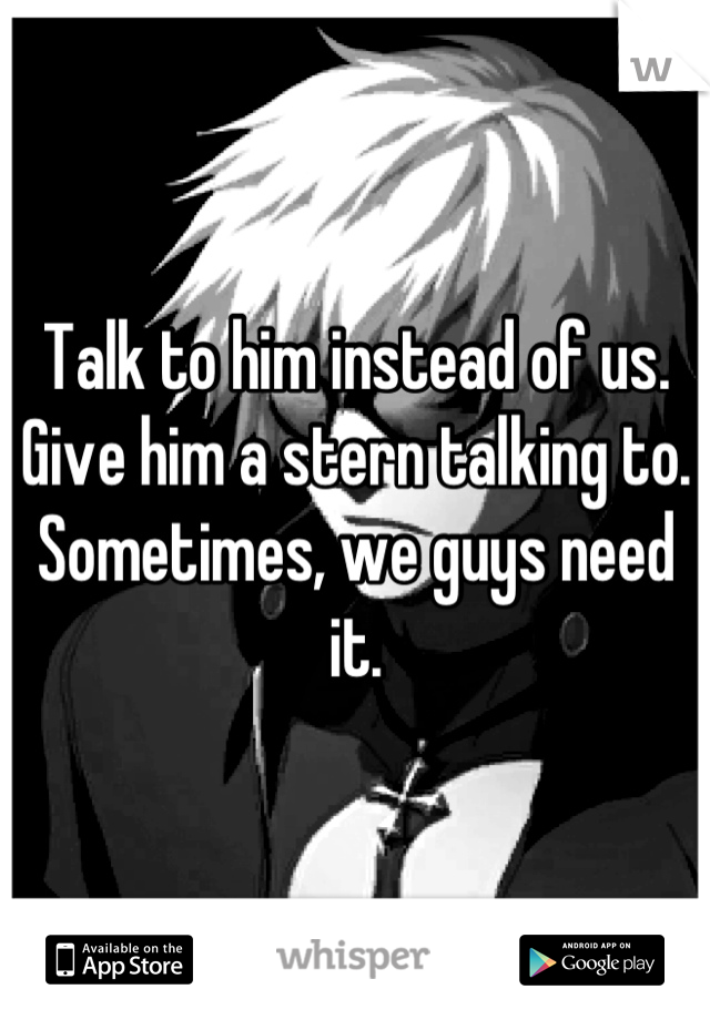 Talk to him instead of us. Give him a stern talking to. Sometimes, we guys need it.