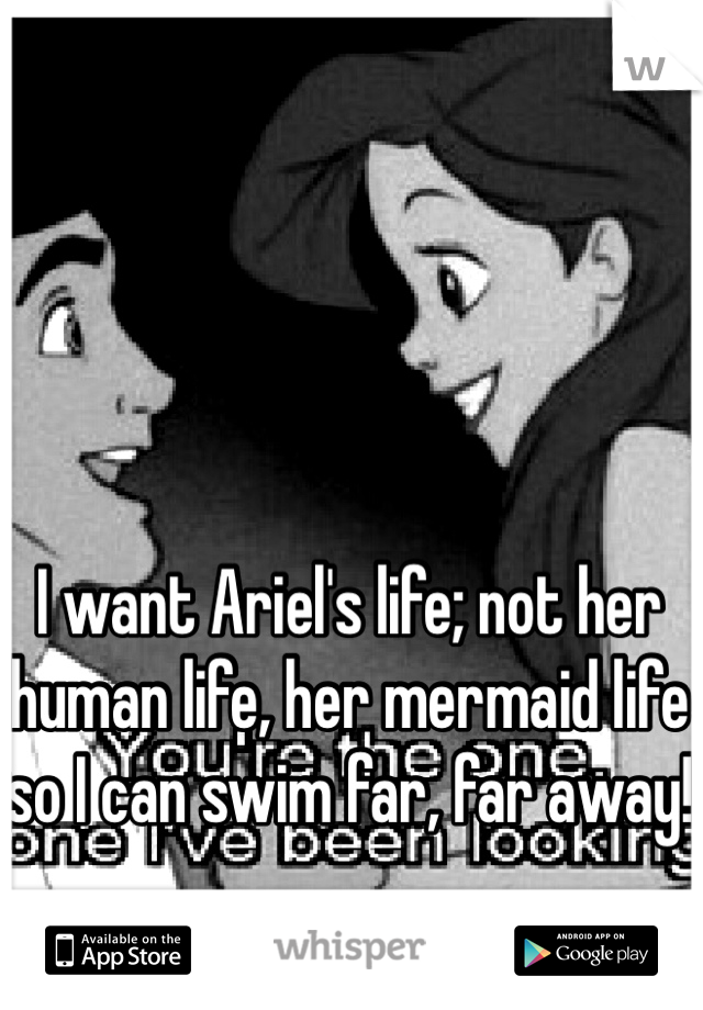 I want Ariel's life; not her human life, her mermaid life so I can swim far, far away!