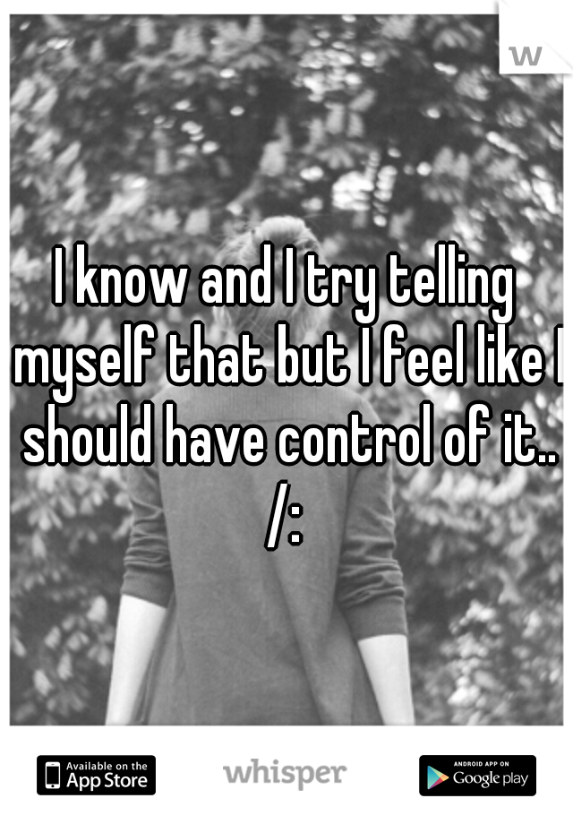 I know and I try telling myself that but I feel like I should have control of it.. /: 