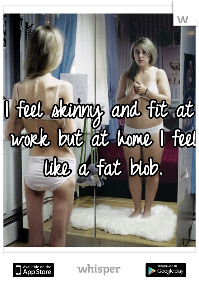 I feel skinny and fit at work but at home I feel like a fat blob.