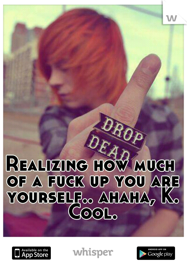 Realizing how much of a fuck up you are yourself.. ahaha, K. Cool.