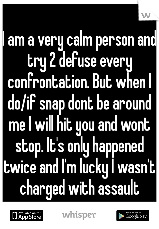 I am a very calm person and try 2 defuse every confrontation. But when I do/if snap dont be around me I will hit you and wont stop. It's only happened twice and I'm lucky I wasn't charged with assault 