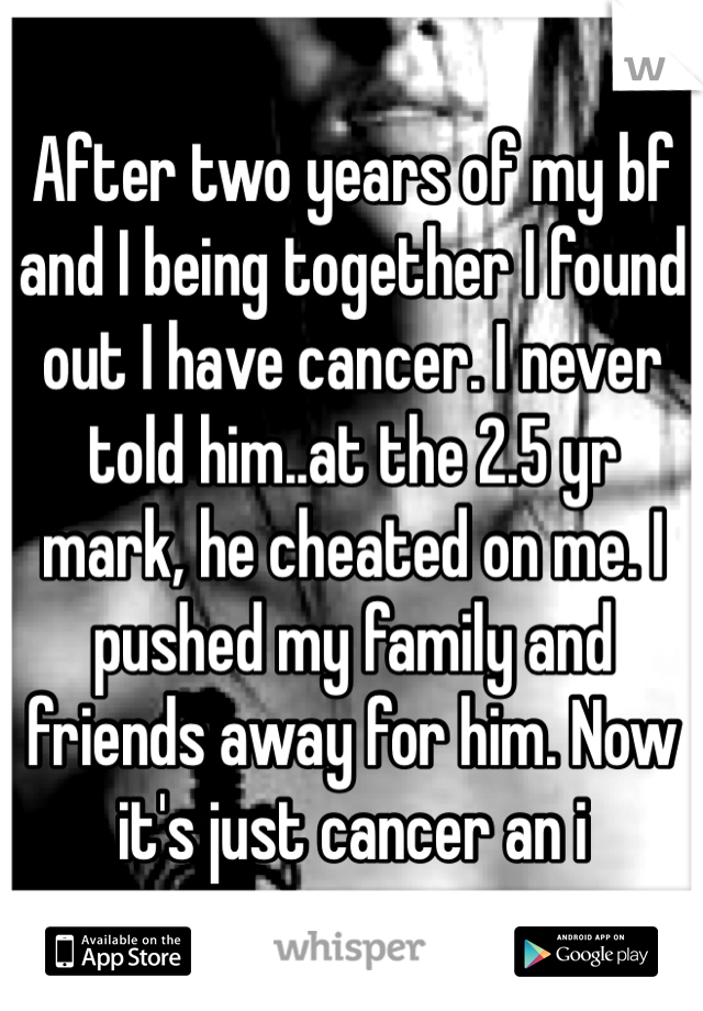 After two years of my bf and I being together I found out I have cancer. I never told him..at the 2.5 yr mark, he cheated on me. I pushed my family and friends away for him. Now it's just cancer an i