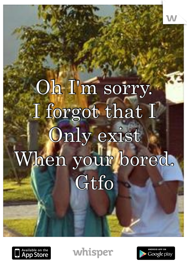 Oh I'm sorry.
I forgot that I
Only exist
When your bored.
Gtfo
