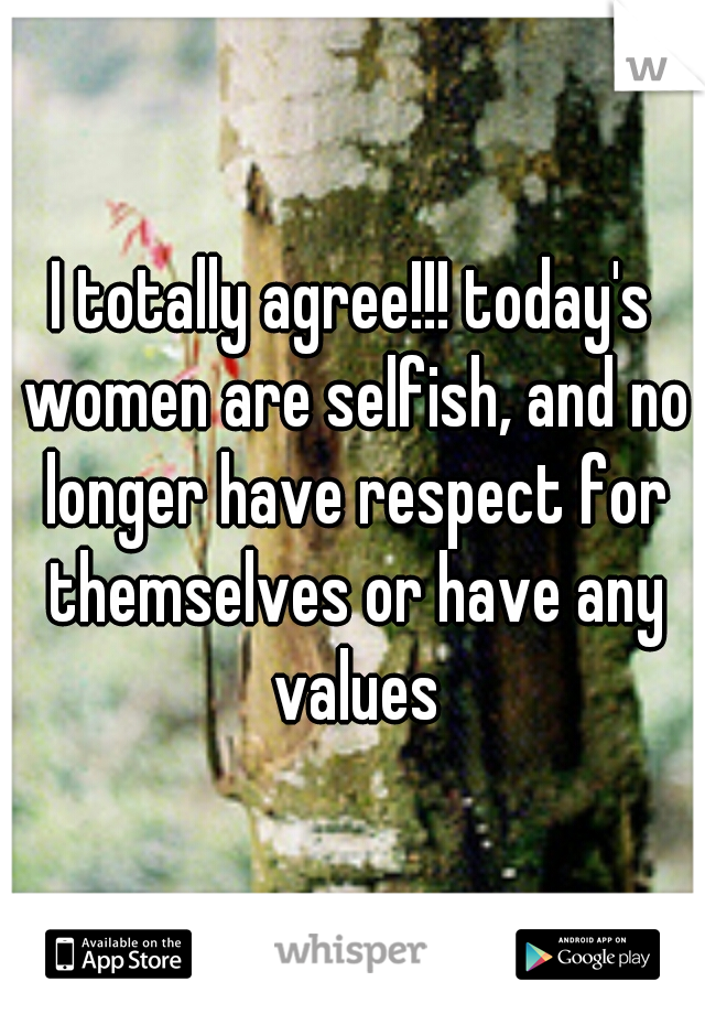 I totally agree!!! today's women are selfish, and no longer have respect for themselves or have any values