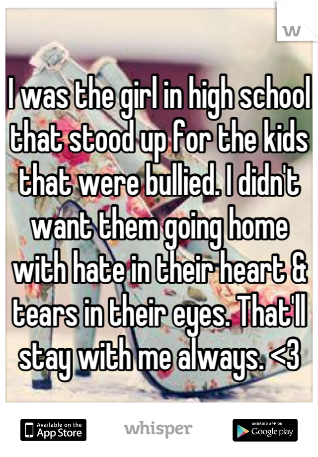 I was the girl in high school that stood up for the kids that were bullied. I didn't want them going home with hate in their heart & tears in their eyes. That'll stay with me always. <3