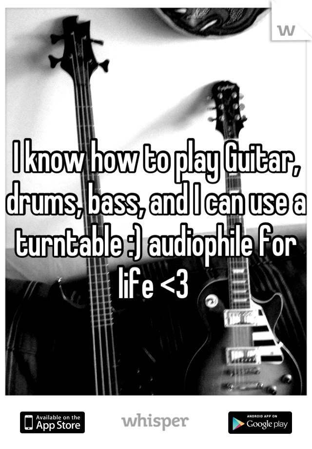I know how to play Guitar, drums, bass, and I can use a turntable :) audiophile for life <3 