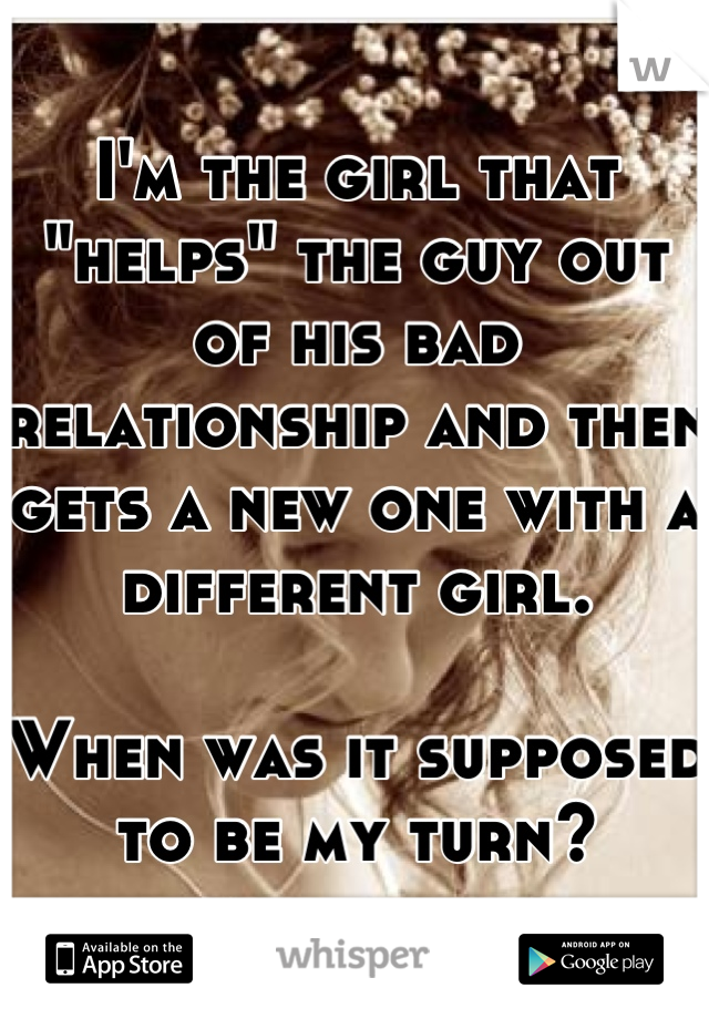 I'm the girl that "helps" the guy out of his bad relationship and then gets a new one with a different girl. 

When was it supposed to be my turn?