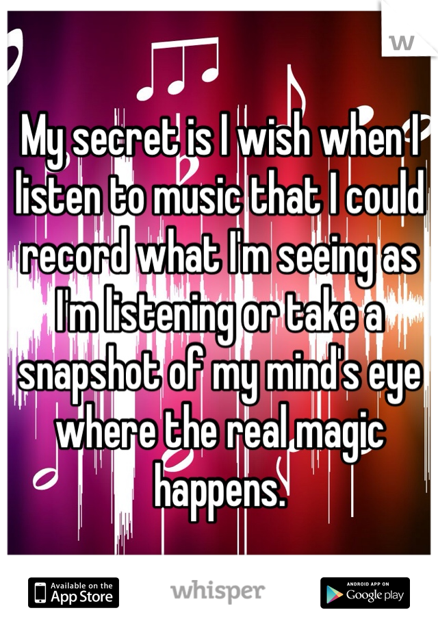 My secret is I wish when I listen to music that I could record what I'm seeing as I'm listening or take a snapshot of my mind's eye where the real magic happens.  