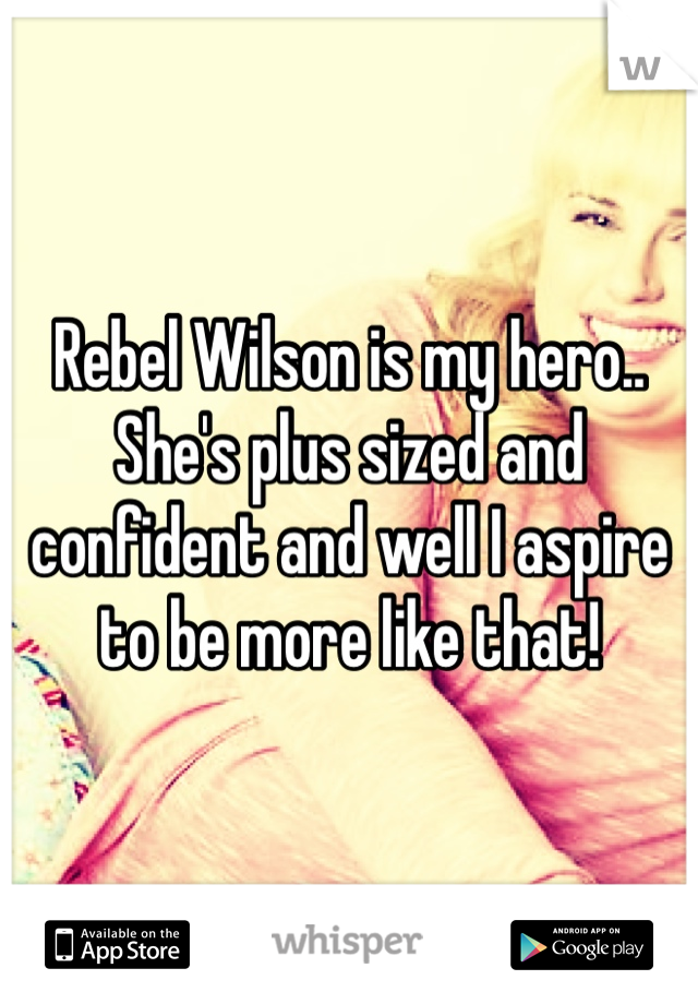 Rebel Wilson is my hero.. She's plus sized and confident and well I aspire to be more like that!
