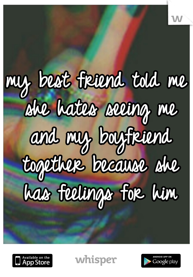 my best friend told me she hates seeing me and my boyfriend together because she has feelings for him