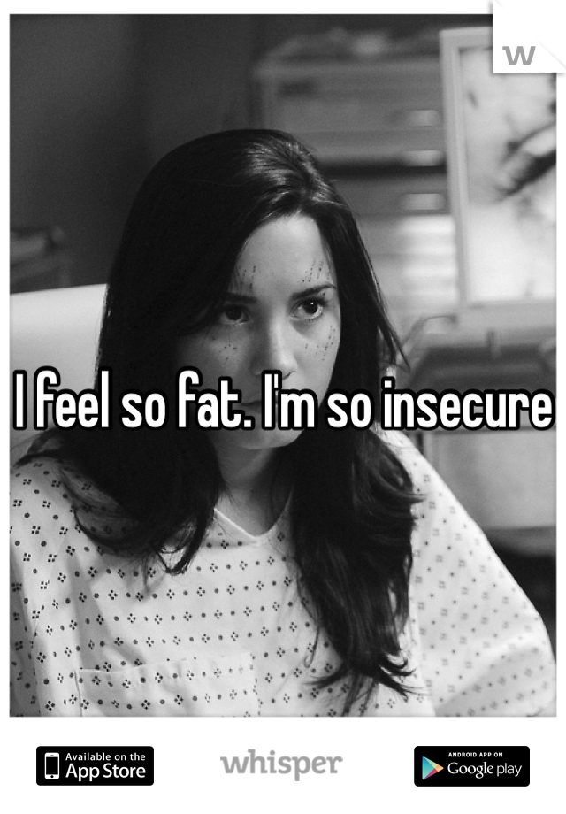 I feel so fat. I'm so insecure 