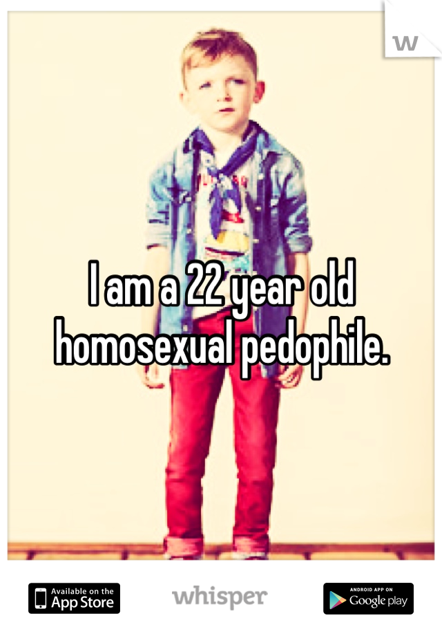 I am a 22 year old homosexual pedophile.