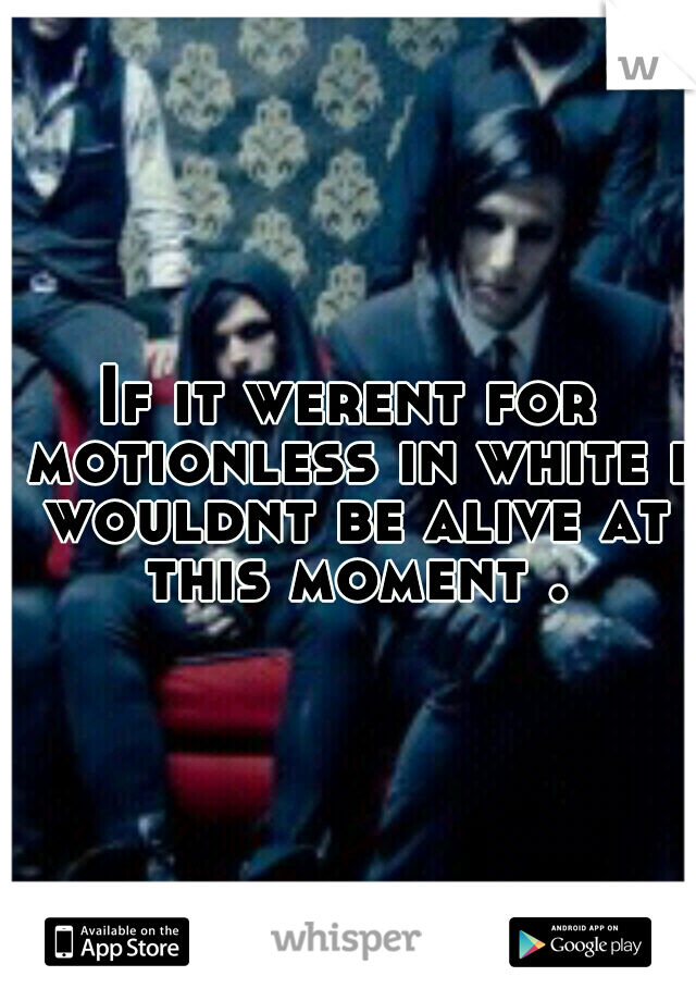 If it werent for motionless in white i wouldnt be alive at this moment .