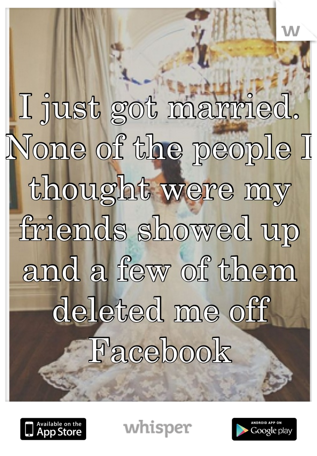 I just got married. None of the people I thought were my friends showed up and a few of them deleted me off Facebook 