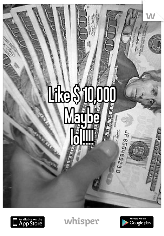 Like $ 10,000
Maybe
lol!!!! 
