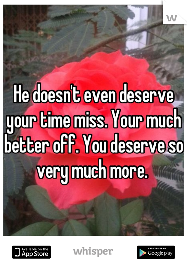 He doesn't even deserve your time miss. Your much better off. You deserve so very much more. 