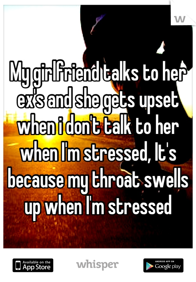 My girlfriend talks to her ex's and she gets upset when i don't talk to her when I'm stressed, It's because my throat swells up when I'm stressed